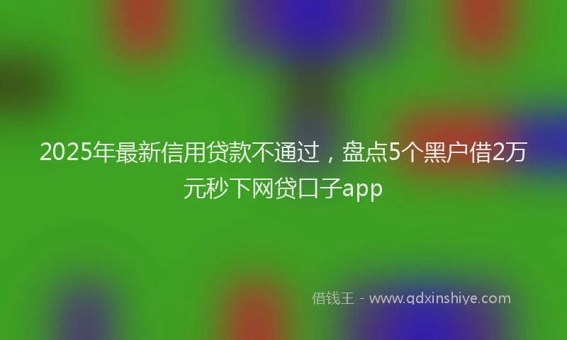 2025年最新信用贷款不通过，盘点5个黑户借2万元秒下网贷口子app