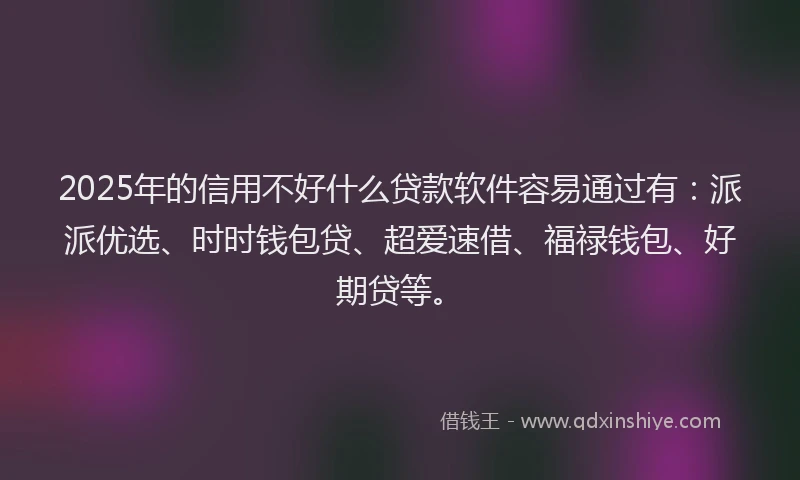 2025年的信用不好什么贷款软件容易通过有：派派优选、时时钱包贷、超爱速借、福禄钱包、好期贷等。