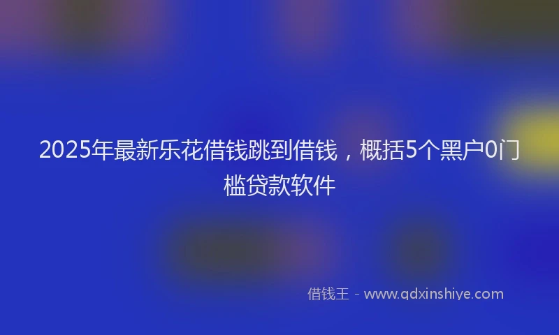 2025年最新乐花借钱跳到借钱，概括5个黑户0门槛贷款软件