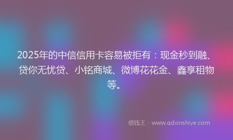 2025年的中信信用卡容易被拒有：现金秒到融、贷你无忧贷、小铭商城、微博花花金、鑫享租物等。
