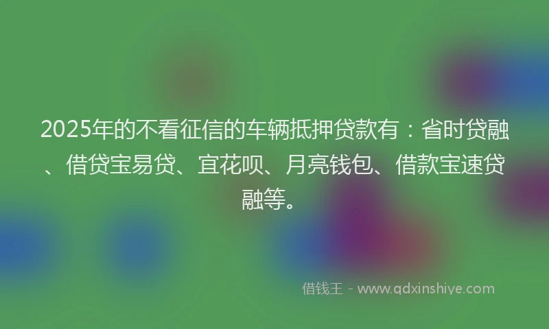 2025年的不看征信的车辆抵押贷款有：省时贷融、借贷宝易贷、宜花呗、月亮钱包、借款宝速贷融等。