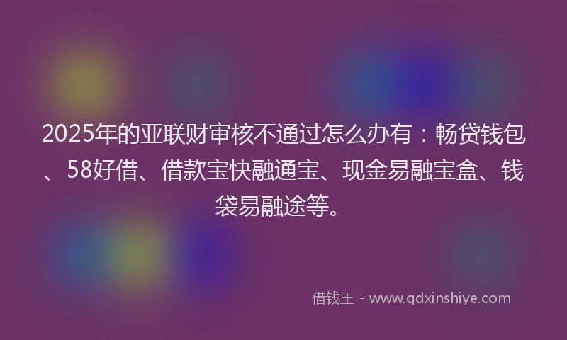 2025年的亚联财审核不通过怎么办有：畅贷钱包、58好借、借款宝快融通宝、现金易融宝盒、钱袋易融途等。