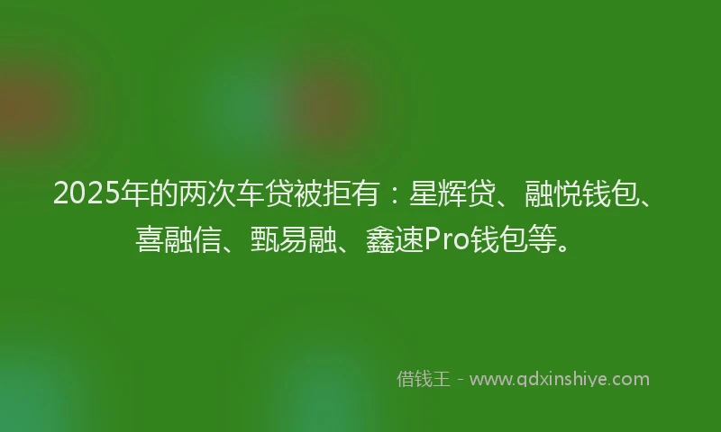 2025年的两次车贷被拒有：星辉贷、融悦钱包、喜融信、甄易融、鑫速Pro钱包等。