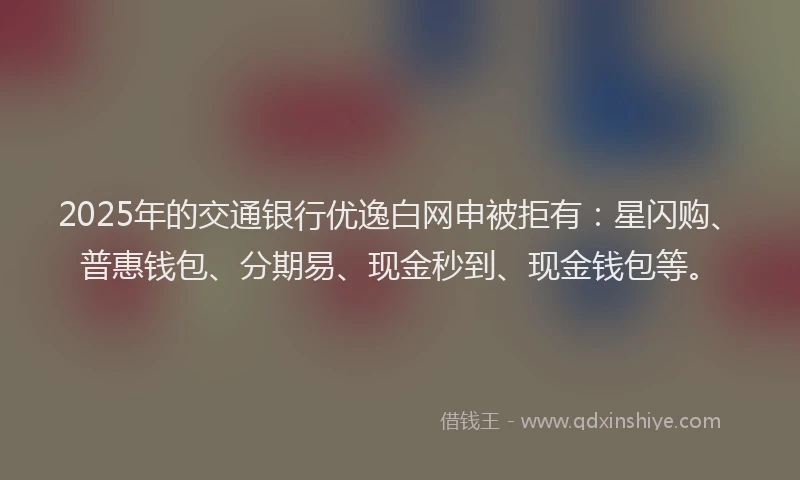 2025年的交通银行优逸白网申被拒有：星闪购、普惠钱包、分期易、现金秒到、现金钱包等。