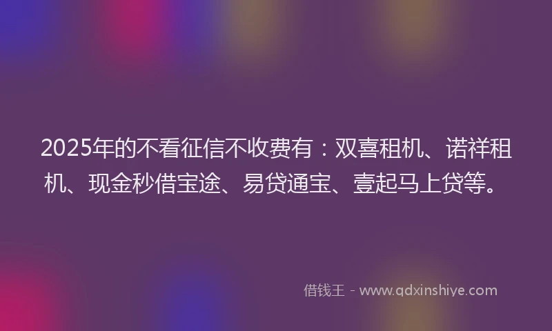 2025年的不看征信不收费有：双喜租机、诺祥租机、现金秒借宝途、易贷通宝、壹起马上贷等。