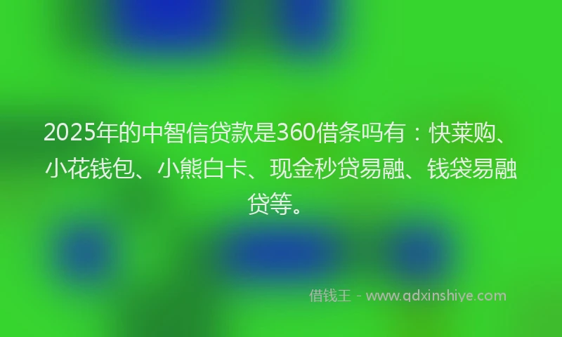 2025年的中智信贷款是360借条吗有：快莱购、小花钱包、小熊白卡、现金秒贷易融、钱袋易融贷等。