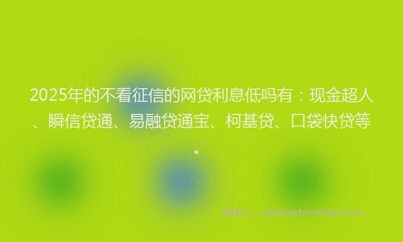 2025年的不看征信的网贷利息低吗有：现金超人、瞬信贷通、易融贷通宝、柯基贷、口袋快贷等。
