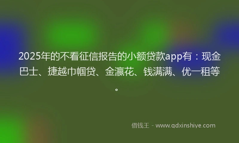 2025年的不看征信报告的小额贷款app有：现金巴士、捷越巾帼贷、金瀛花、钱满满、优一租等。