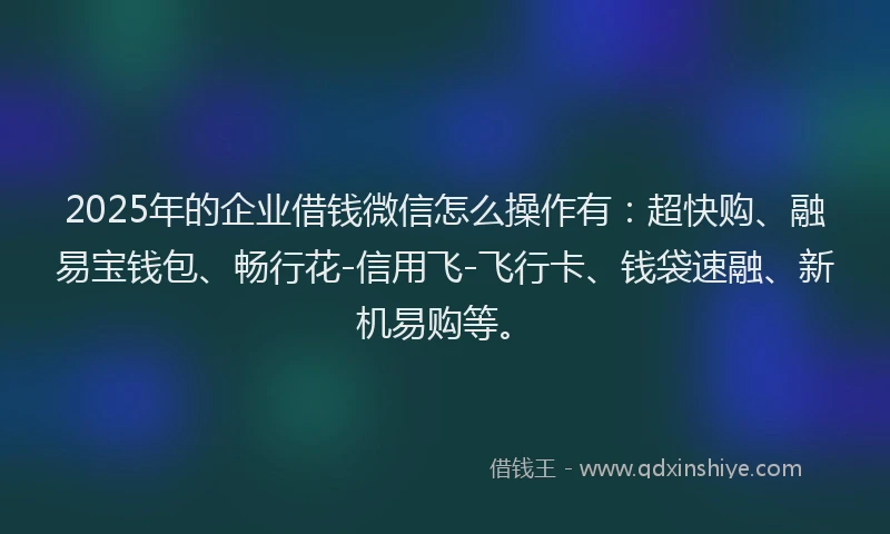 2025年的企业借钱微信怎么操作有：超快购、融易宝钱包、畅行花-信用飞-飞行卡、钱袋速融、新机易购等。