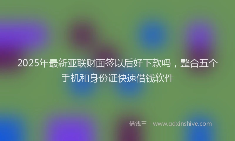 2025年最新亚联财面签以后好下款吗，整合五个手机和身份证快速借钱软件