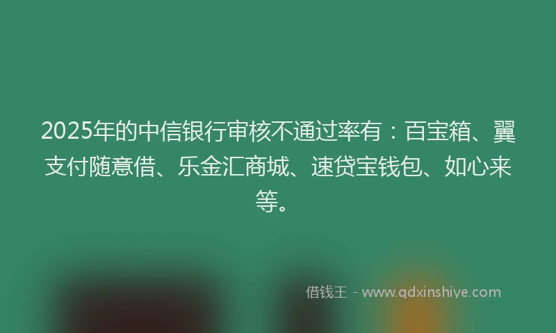 2025年的中信银行审核不通过率有：百宝箱、翼支付随意借、乐金汇商城、速贷宝钱包、如心来等。