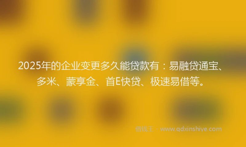 2025年的企业变更多久能贷款有：易融贷通宝、多米、蒙享金、首E快贷、极速易借等。