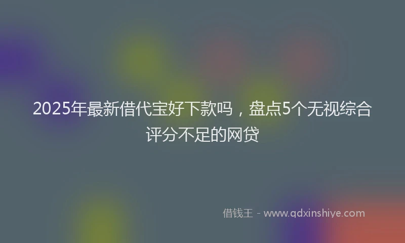 2025年最新借代宝好下款吗，盘点5个无视综合评分不足的网贷