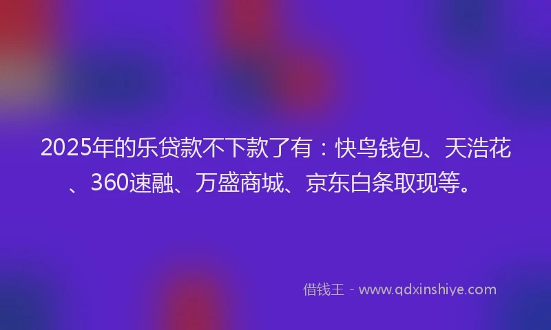 2025年的乐贷款不下款了有：快鸟钱包、天浩花、360速融、万盛商城、京东白条取现等。