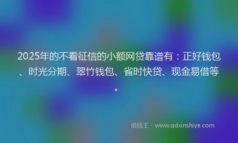 2025年的不看征信的小额网贷靠谱有：正好钱包、时光分期、翠竹钱包、省时快贷、现金易借等。