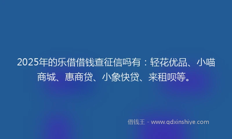 2025年的乐借借钱查征信吗有：轻花优品、小喵商城、惠商贷、小象快贷、来租呗等。