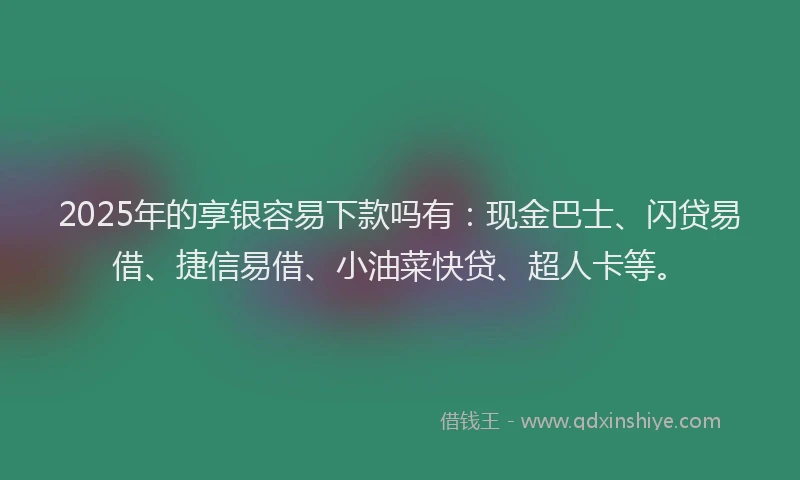 2025年的享银容易下款吗有：现金巴士、闪贷易借、捷信易借、小油菜快贷、超人卡等。