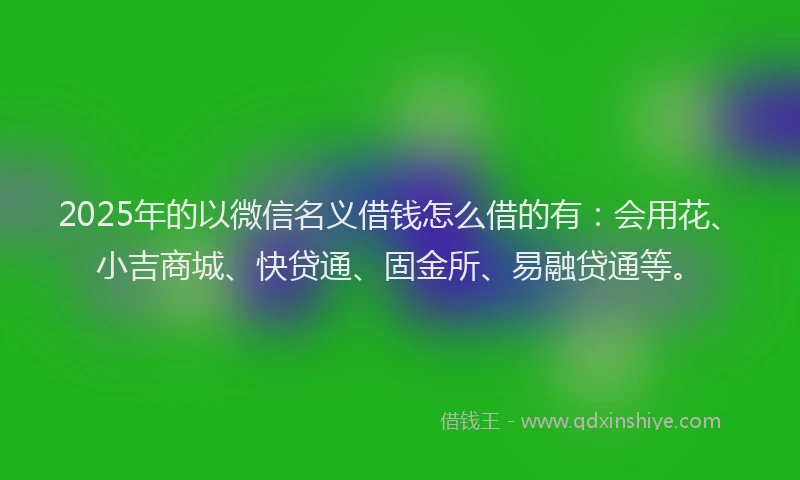 2025年的以微信名义借钱怎么借的有：会用花、小吉商城、快贷通、固金所、易融贷通等。