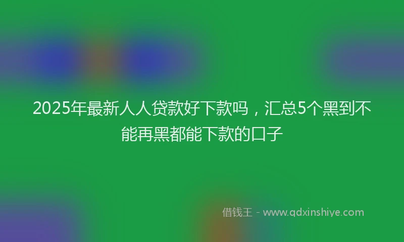 2025年最新人人贷款好下款吗，汇总5个黑到不能再黑都能下款的口子