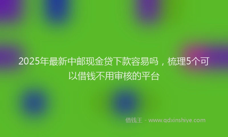 2025年最新中邮现金贷下款容易吗，梳理5个可以借钱不用审核的平台