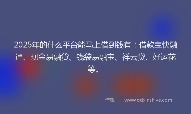 2025年的什么平台能马上借到钱有：借款宝快融通、现金易融贷、钱袋易融宝、祥云贷、好运花等。