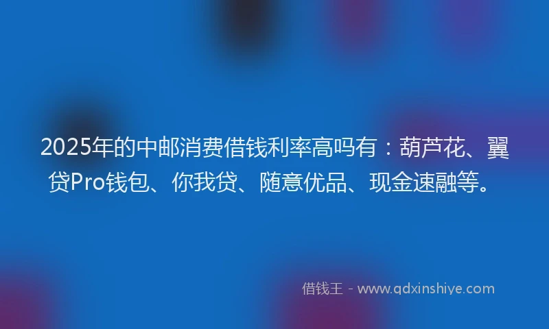 2025年的中邮消费借钱利率高吗有：葫芦花、翼贷Pro钱包、你我贷、随意优品、现金速融等。