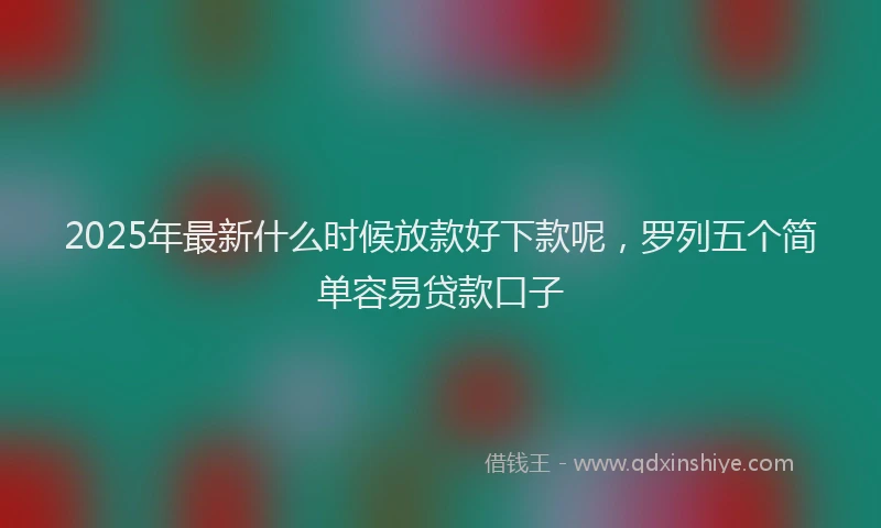 2025年最新什么时候放款好下款呢，罗列五个简单容易贷款口子