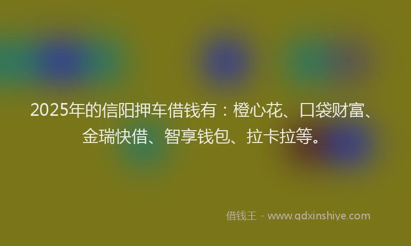 2025年的信阳押车借钱有：橙心花、口袋财富、金瑞快借、智享钱包、拉卡拉等。