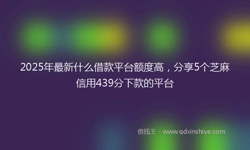 2025年最新什么借款平台额度高，分享5个芝麻信用439分下款的平台