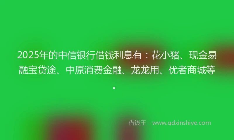 2025年的中信银行借钱利息有：花小猪、现金易融宝贷途、中原消费金融、龙龙用、优者商城等。