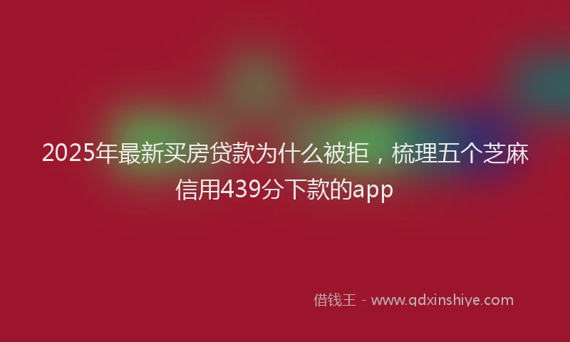 2025年最新买房贷款为什么被拒，梳理五个芝麻信用439分下款的app