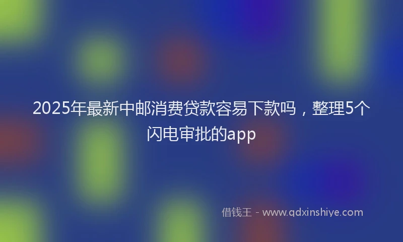 2025年最新中邮消费贷款容易下款吗，整理5个闪电审批的app