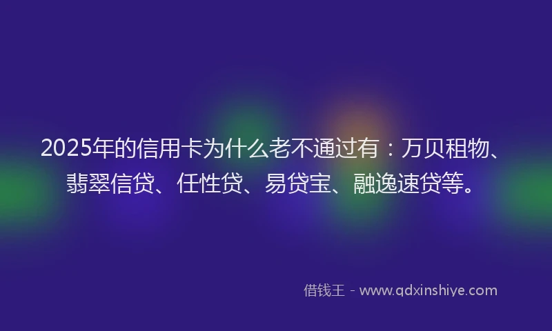 2025年的信用卡为什么老不通过有：万贝租物、翡翠信贷、任性贷、易贷宝、融逸速贷等。