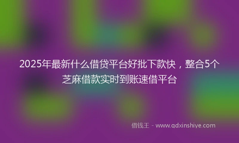 2025年最新什么借贷平台好批下款快，整合5个芝麻借款实时到账速借平台