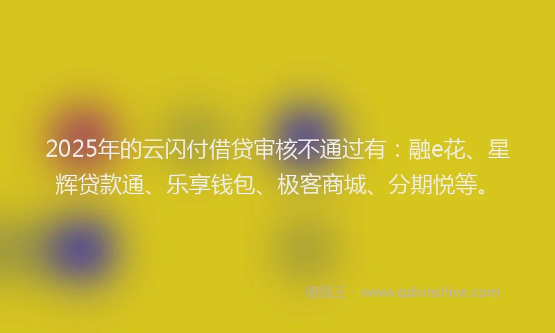 2025年的云闪付借贷审核不通过有：融e花、星辉贷款通、乐享钱包、极客商城、分期悦等。