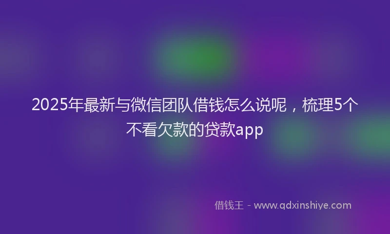 2025年最新与微信团队借钱怎么说呢，梳理5个不看欠款的贷款app