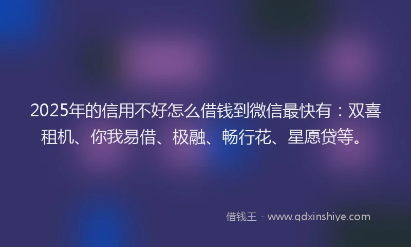 2025年的信用不好怎么借钱到微信最快有：双喜租机、你我易借、极融、畅行花、星愿贷等。