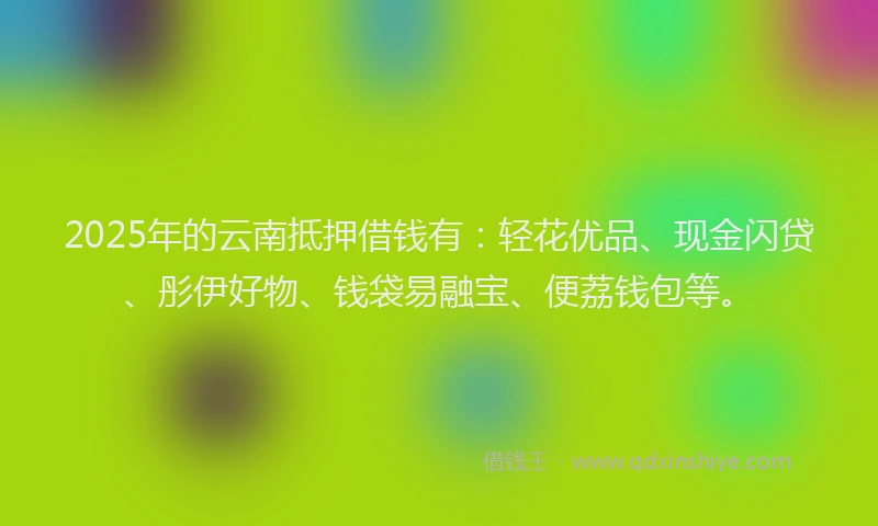 2025年的云南抵押借钱有：轻花优品、现金闪贷、彤伊好物、钱袋易融宝、便荔钱包等。
