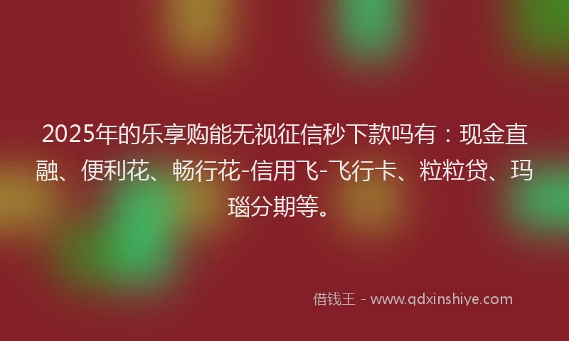 2025年的乐享购能无视征信秒下款吗有：现金直融、便利花、畅行花-信用飞-飞行卡、粒粒贷、玛瑙分期等。