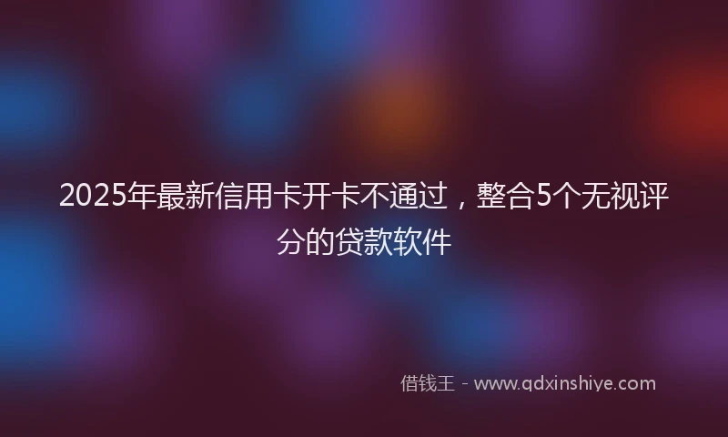 2025年最新信用卡开卡不通过，整合5个无视评分的贷款软件
