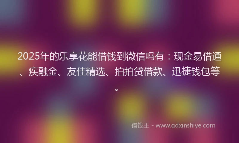 2025年的乐享花能借钱到微信吗有：现金易借通、疾融金、友佳精选、拍拍贷借款、迅捷钱包等。