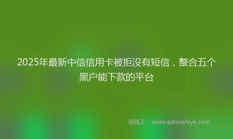 2025年最新中信信用卡被拒没有短信，整合五个黑户能下款的平台