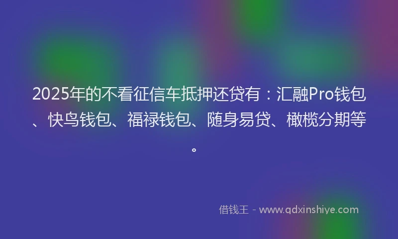 2025年的不看征信车抵押还贷有：汇融Pro钱包、快鸟钱包、福禄钱包、随身易贷、橄榄分期等。