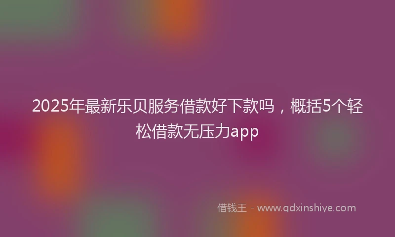 2025年最新乐贝服务借款好下款吗，概括5个轻松借款无压力app