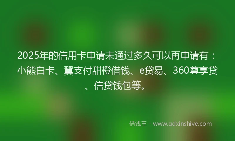2025年的信用卡申请未通过多久可以再申请有：小熊白卡、翼支付甜橙借钱、e贷易、360尊享贷、信贷钱包等。