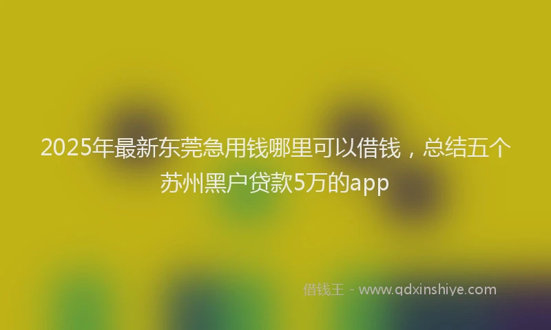 2025年最新东莞急用钱哪里可以借钱，总结五个苏州黑户贷款5万的app