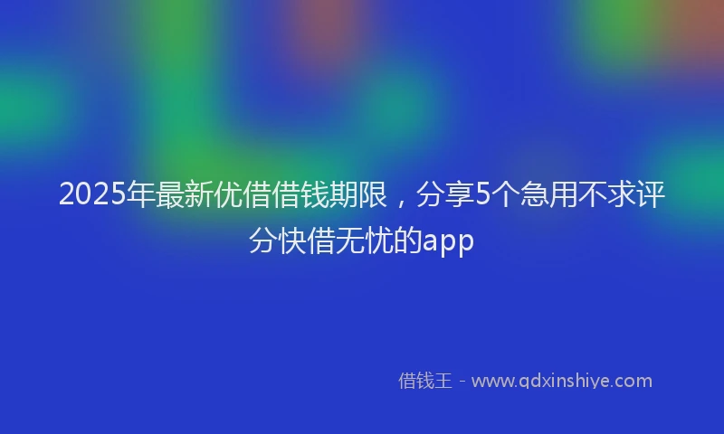 2025年最新优借借钱期限，分享5个急用不求评分快借无忧的app