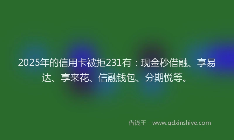 2025年的信用卡被拒231有：现金秒借融、享易达、享来花、信融钱包、分期悦等。
