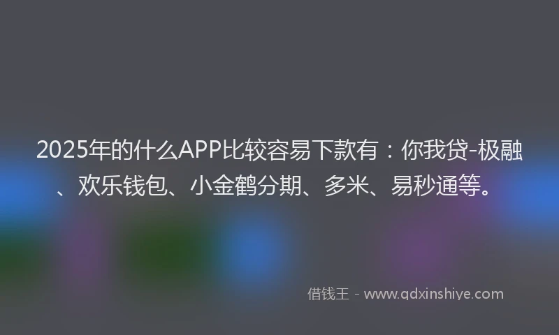 2025年的什么APP比较容易下款有：你我贷-极融、欢乐钱包、小金鹤分期、多米、易秒通等。