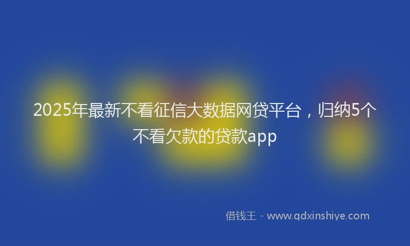 2025年最新不看征信大数据网贷平台，归纳5个不看欠款的贷款app